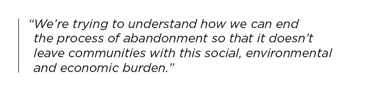 We're trying to understand how we can end the process of abandonment so that it doesn't leave communities with this social, environmental and economic burden.